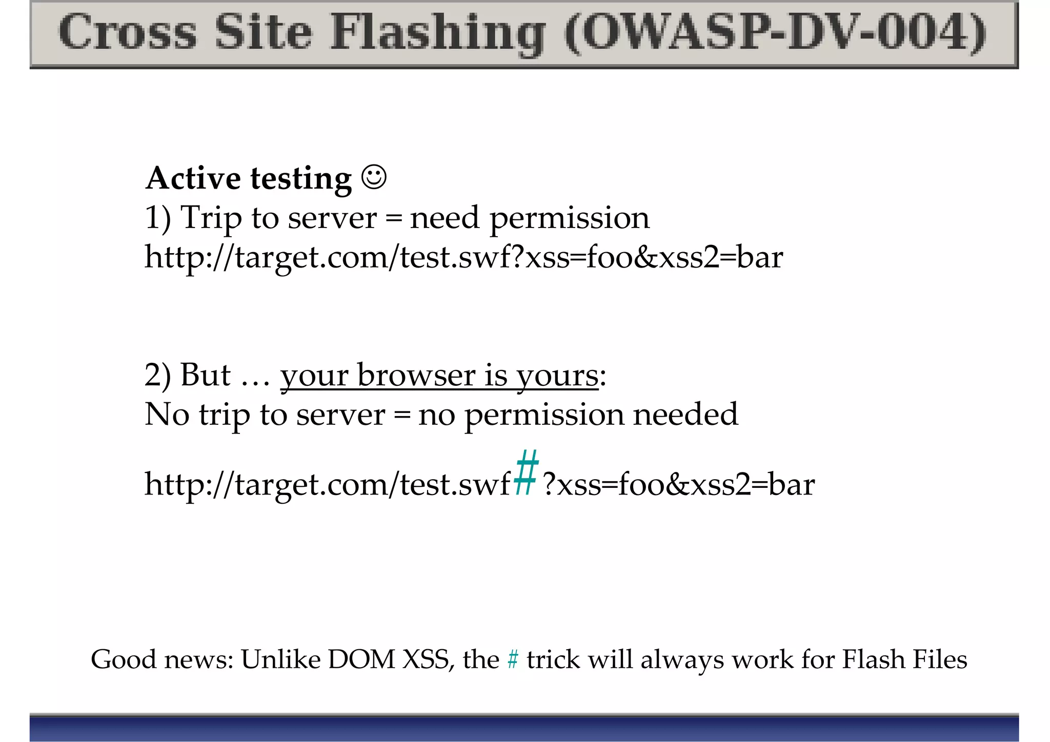 Good news: Unlike DOM XSS, the # trick will always work for Flash Files
Active testing ☺
1) Trip to server = need permission
http://target.com/test.swf?xss=foo&xss2=bar
2) But … your browser is yours:
No trip to server = no permission needed
http://target.com/test.swf#?xss=foo&xss2=bar
 