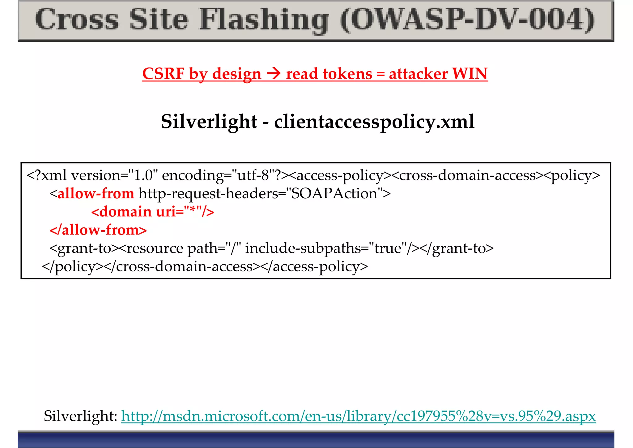 Silverlight: http://msdn.microsoft.com/en-us/library/cc197955%28v=vs.95%29.aspx
CSRF by design read tokens = attacker WIN
<?xml version="1.0" encoding="utf-8"?><access-policy><cross-domain-access><policy>
<allow-from http-request-headers="SOAPAction">
<domain uri="*"/>
</allow-from>
<grant-to><resource path="/" include-subpaths="true"/></grant-to>
</policy></cross-domain-access></access-policy>
Silverlight - clientaccesspolicy.xml
 