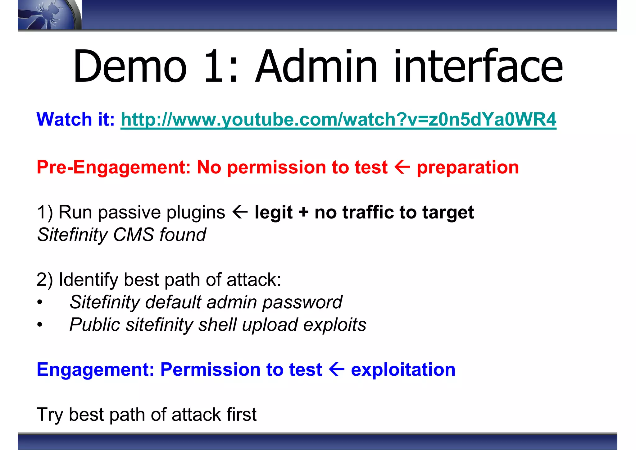Demo 1: Admin interface
Watch it: http://www.youtube.com/watch?v=z0n5dYa0WR4
Pre-Engagement: No permission to test preparation
1) Run passive plugins legit + no traffic to target
Sitefinity CMS found
2) Identify best path of attack:
• Sitefinity default admin password
• Public sitefinity shell upload exploits
Engagement: Permission to test exploitation
Try best path of attack first
 