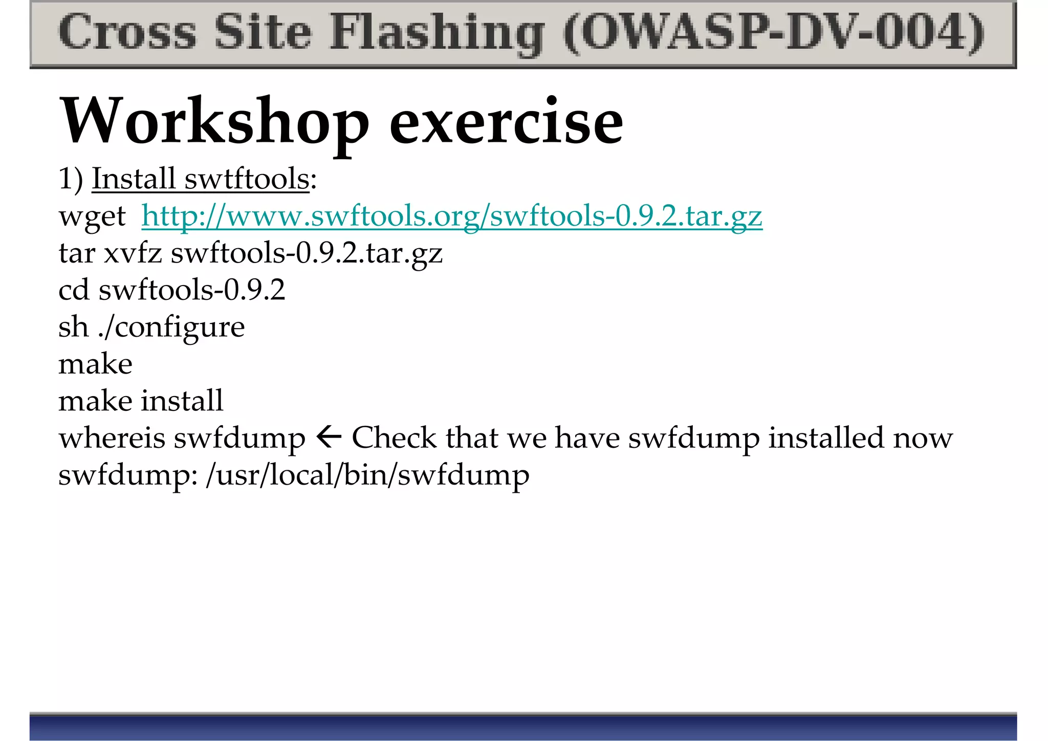 Workshop exercise
1) Install swtftools:
wget http://www.swftools.org/swftools-0.9.2.tar.gz
tar xvfz swftools-0.9.2.tar.gz
cd swftools-0.9.2
sh ./configure
make
make install
whereis swfdump Check that we have swfdump installed now
swfdump: /usr/local/bin/swfdump
 
