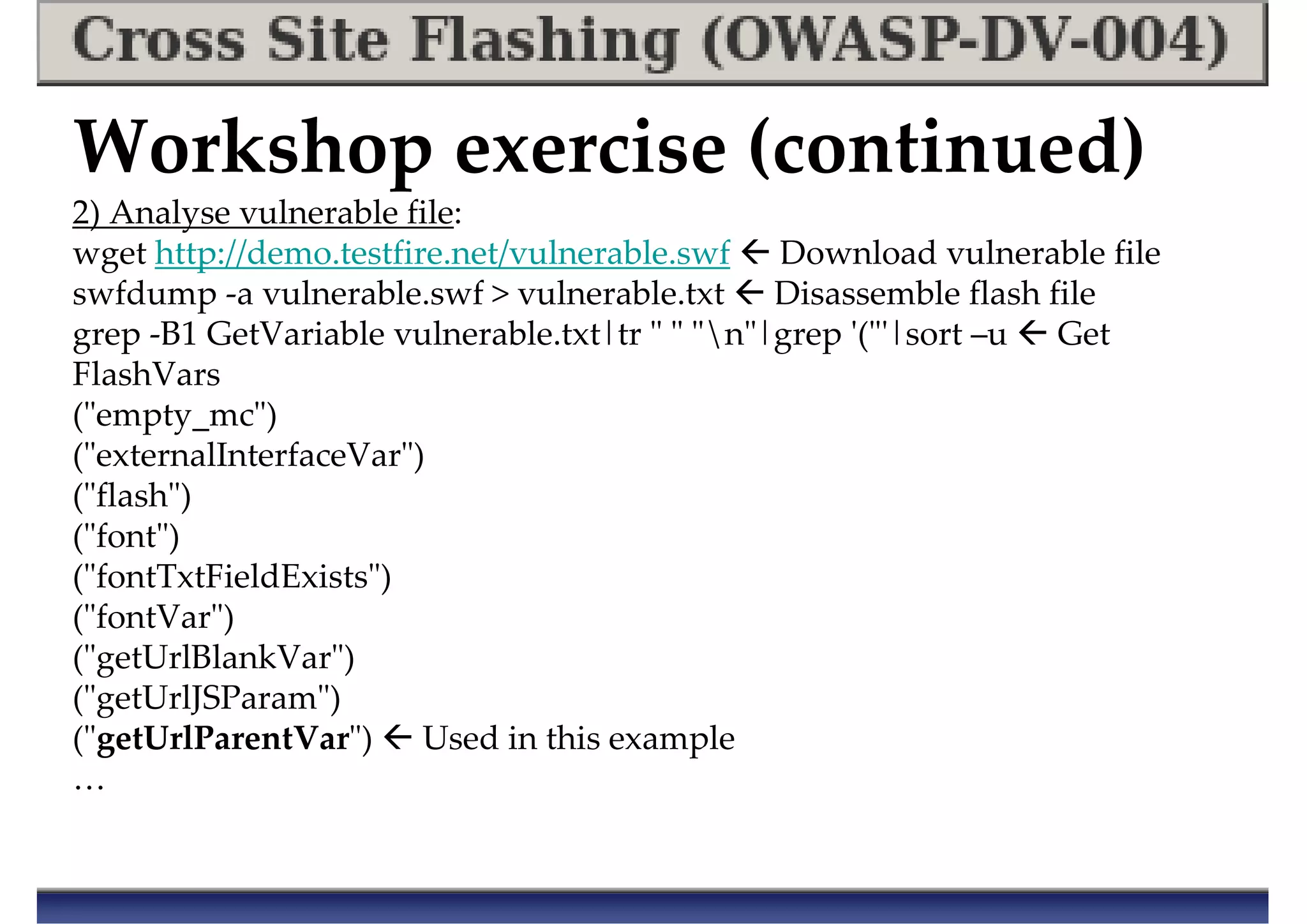 Workshop exercise (continued)
2) Analyse vulnerable file:
wget http://demo.testfire.net/vulnerable.swf Download vulnerable file
swfdump -a vulnerable.swf > vulnerable.txt Disassemble flash file
grep -B1 GetVariable vulnerable.txt|tr " " "n"|grep '("'|sort –u Get
FlashVars
("empty_mc")
("externalInterfaceVar")
("flash")
("font")
("fontTxtFieldExists")
("fontVar")
("getUrlBlankVar")
("getUrlJSParam")
("getUrlParentVar") Used in this example
…
 