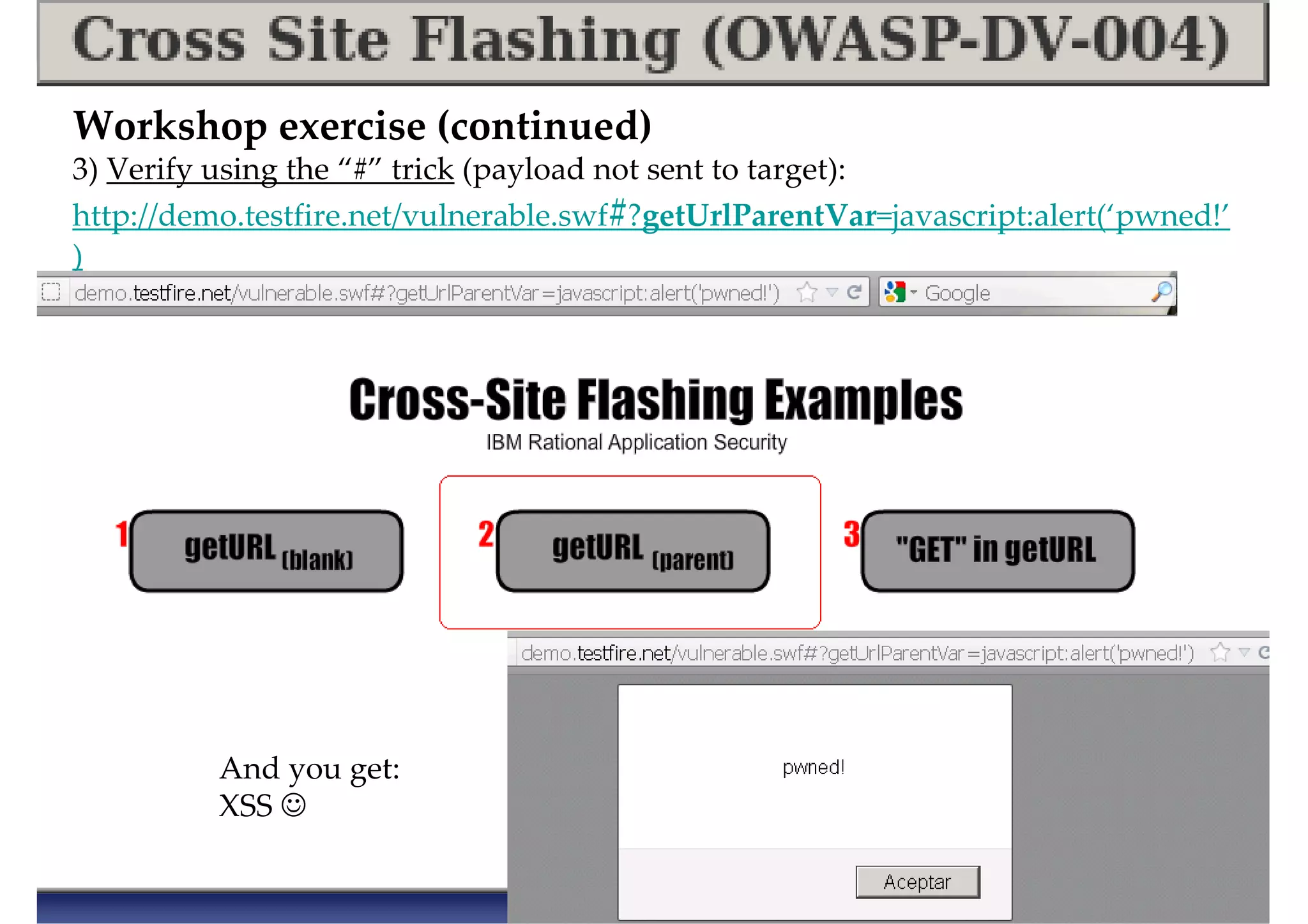 Workshop exercise (continued)
3) Verify using the “#” trick (payload not sent to target):
http://demo.testfire.net/vulnerable.swf#?getUrlParentVar=javascript:alert(‘pwned!’
)
Click on “Get URL (parent)” for example above
And you get:
XSS ☺
 