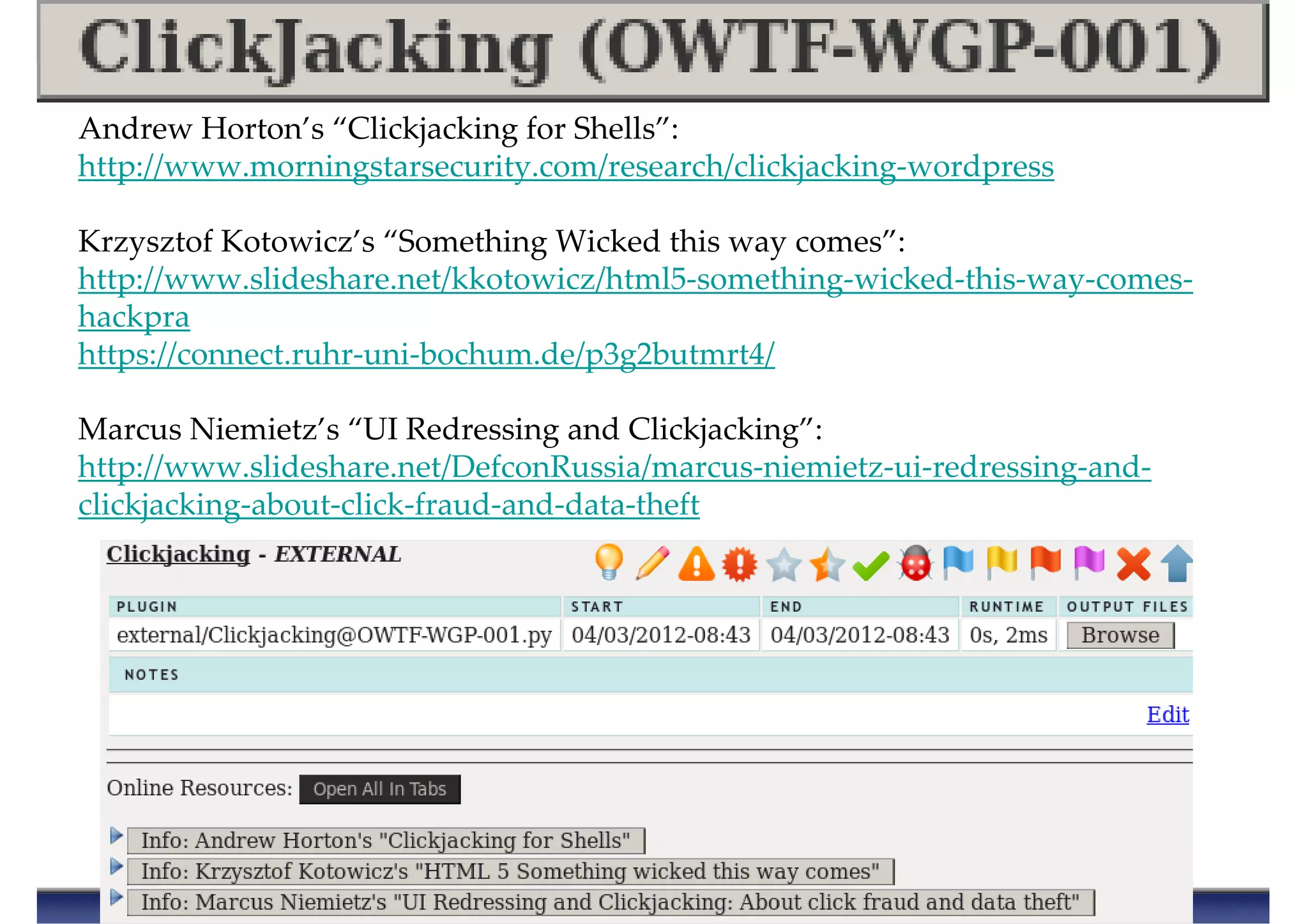 Andrew Horton’s “Clickjacking for Shells”:
http://www.morningstarsecurity.com/research/clickjacking-wordpress
Krzysztof Kotowicz’s “Something Wicked this way comes”:
http://www.slideshare.net/kkotowicz/html5-something-wicked-this-way-comes-
hackpra
https://connect.ruhr-uni-bochum.de/p3g2butmrt4/
Marcus Niemietz’s “UI Redressing and Clickjacking”:
http://www.slideshare.net/DefconRussia/marcus-niemietz-ui-redressing-and-
clickjacking-about-click-fraud-and-data-theft
 