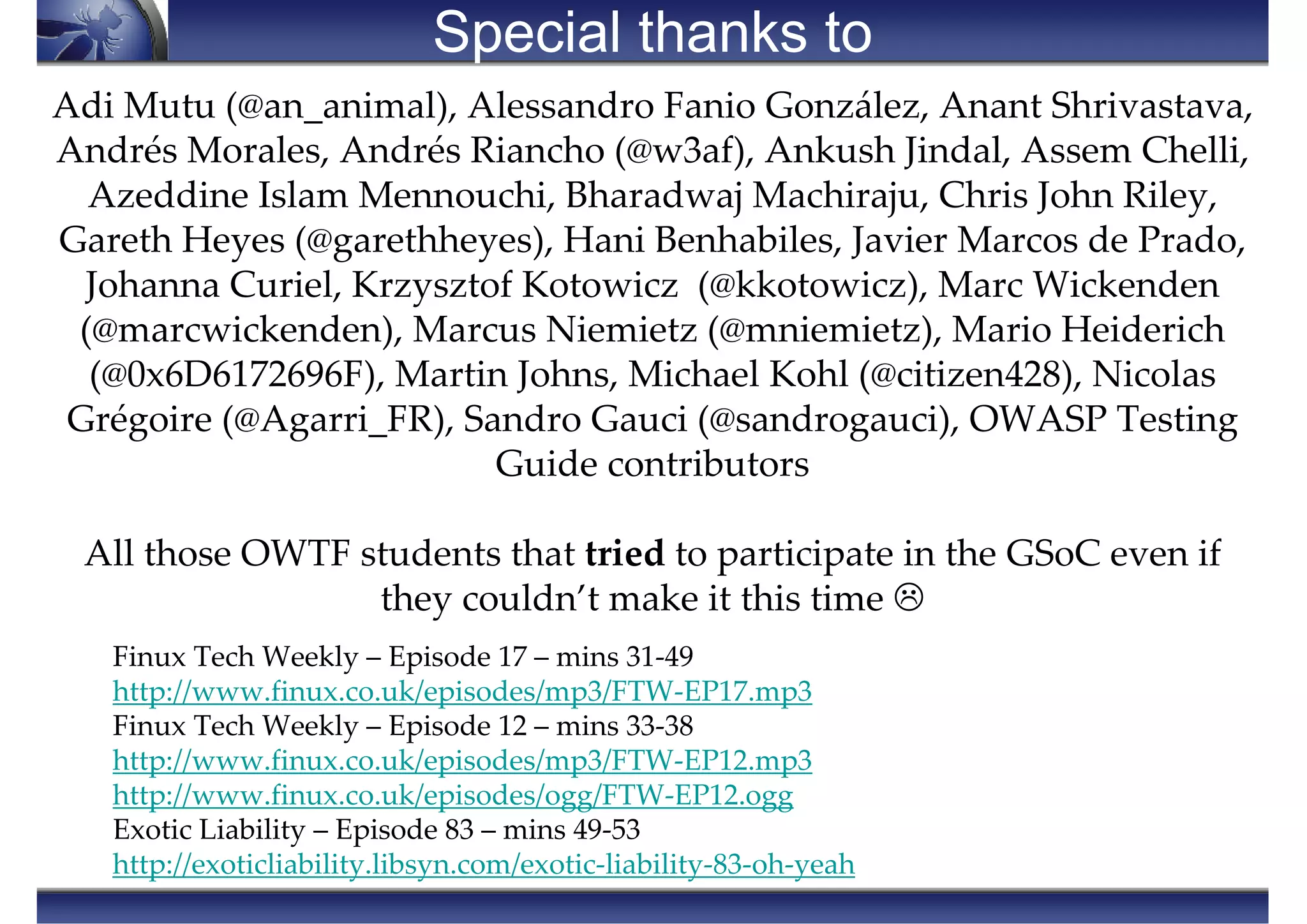Special thanks to
Finux Tech Weekly – Episode 17 – mins 31-49
http://www.finux.co.uk/episodes/mp3/FTW-EP17.mp3
Finux Tech Weekly – Episode 12 – mins 33-38
http://www.finux.co.uk/episodes/mp3/FTW-EP12.mp3
http://www.finux.co.uk/episodes/ogg/FTW-EP12.ogg
Exotic Liability – Episode 83 – mins 49-53
http://exoticliability.libsyn.com/exotic-liability-83-oh-yeah
Adi Mutu (@an_animal), Alessandro Fanio González, Anant Shrivastava,
Andrés Morales, Andrés Riancho (@w3af), Ankush Jindal, Assem Chelli,
Azeddine Islam Mennouchi, Bharadwaj Machiraju, Chris John Riley,
Gareth Heyes (@garethheyes), Hani Benhabiles, Javier Marcos de Prado,
Johanna Curiel, Krzysztof Kotowicz (@kkotowicz), Marc Wickenden
(@marcwickenden), Marcus Niemietz (@mniemietz), Mario Heiderich
(@0x6D6172696F), Martin Johns, Michael Kohl (@citizen428), Nicolas
Grégoire (@Agarri_FR), Sandro Gauci (@sandrogauci), OWASP Testing
Guide contributors
All those OWTF students that tried to participate in the GSoC even if
they couldn’t make it this time
 