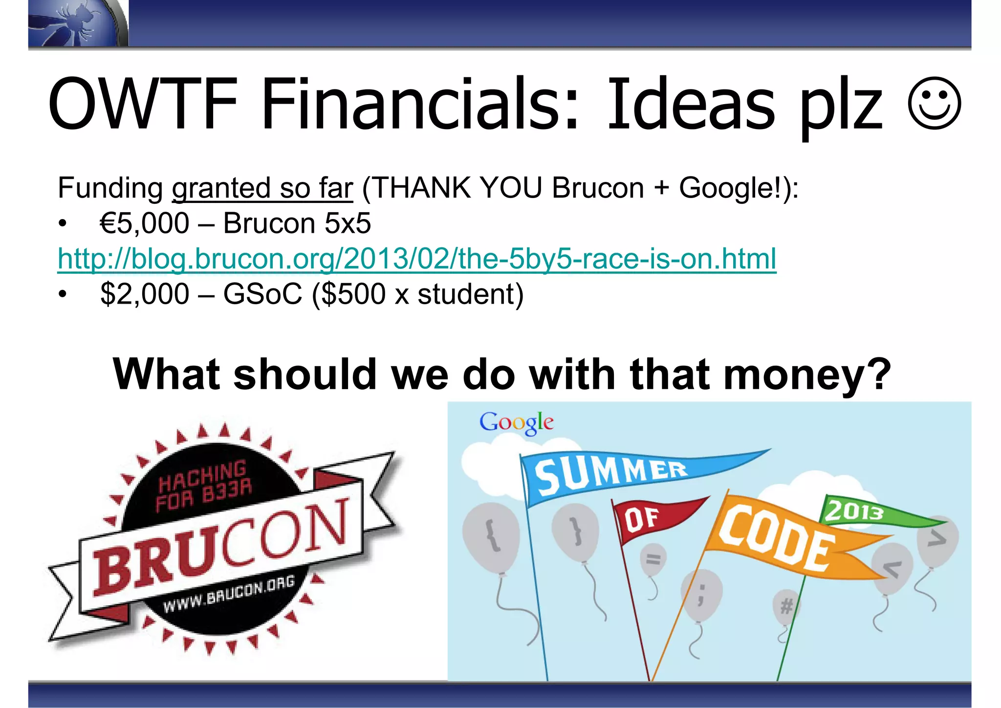 OWTF Financials: Ideas plz ☺
Funding granted so far (THANK YOU Brucon + Google!):
• €5,000 – Brucon 5x5
http://blog.brucon.org/2013/02/the-5by5-race-is-on.html
• $2,000 – GSoC ($500 x student)
What should we do with that money?
 