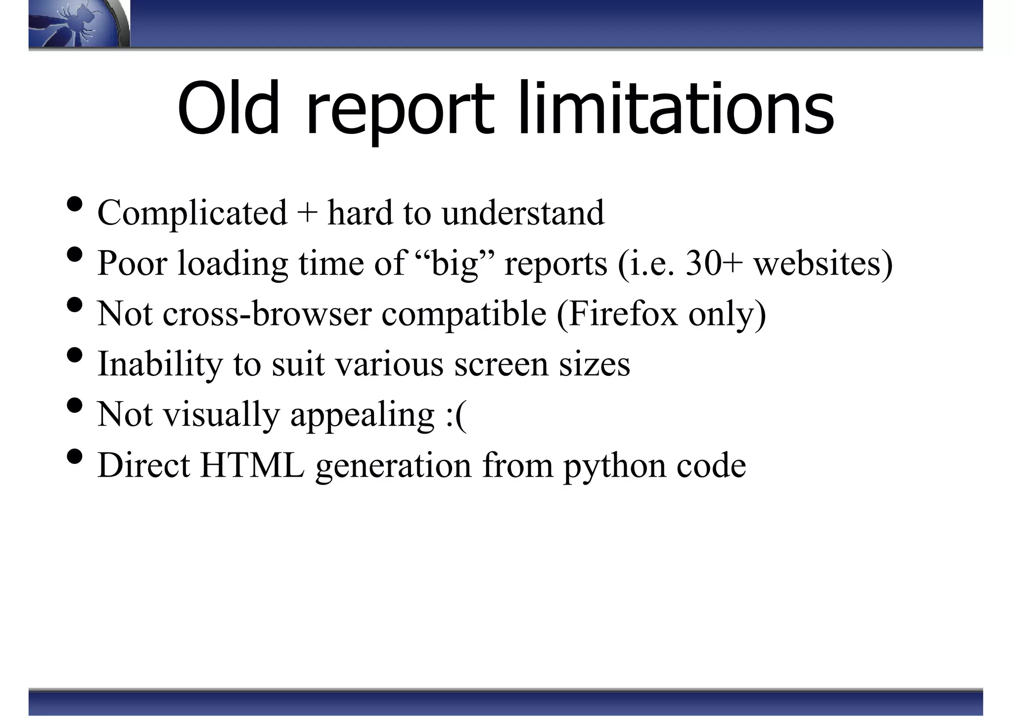Old report limitations
• Complicated + hard to understand
• Poor loading time of “big” reports (i.e. 30+ websites)
• Not cross-browser compatible (Firefox only)
• Inability to suit various screen sizes
• Not visually appealing :(
• Direct HTML generation from python code
 