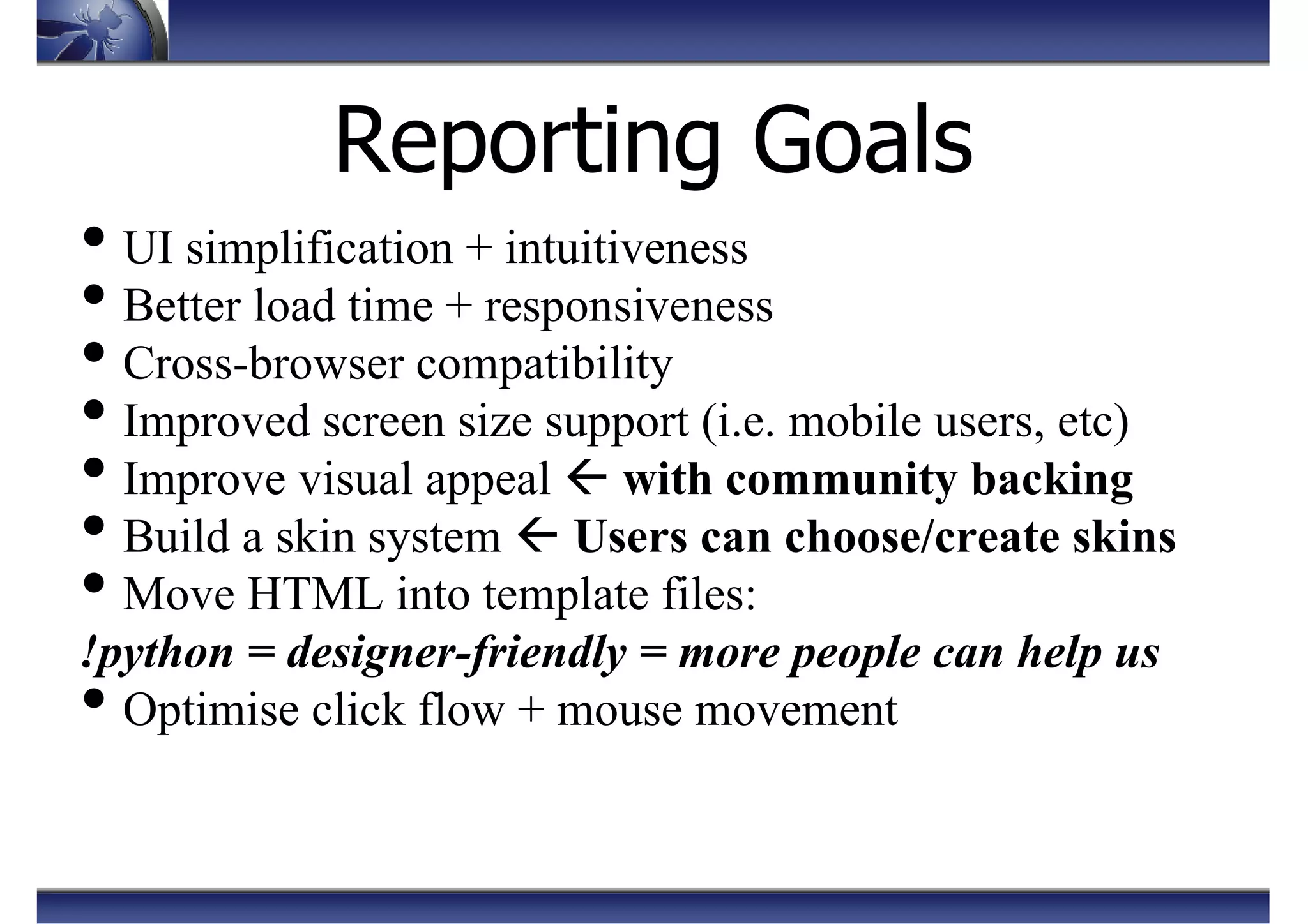 Reporting Goals
• UI simplification + intuitiveness
• Better load time + responsiveness
• Cross-browser compatibility
• Improved screen size support (i.e. mobile users, etc)
• Improve visual appeal with community backing
• Build a skin system Users can choose/create skins
• Move HTML into template files:
!python = designer-friendly = more people can help us
• Optimise click flow + mouse movement
 