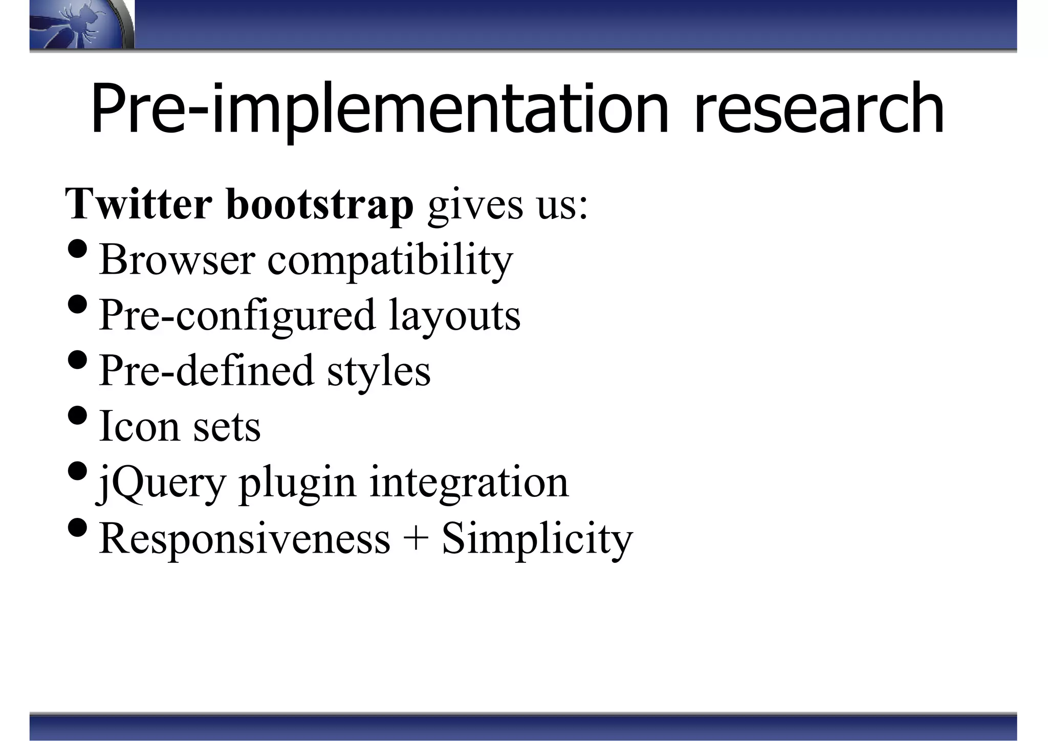 Pre-implementation research
Twitter bootstrap gives us:
•Browser compatibility
•Pre-configured layouts
•Pre-defined styles
•Icon sets
•jQuery plugin integration
•Responsiveness + Simplicity
 