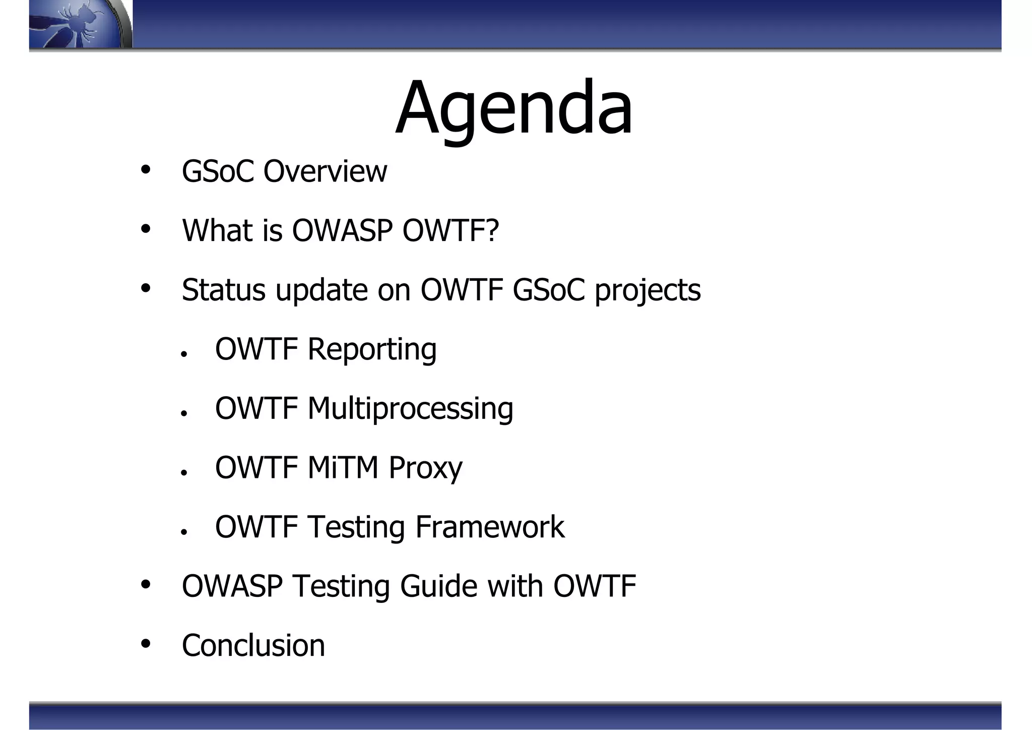 Agenda
• GSoC Overview
• What is OWASP OWTF?
• Status update on OWTF GSoC projects
• OWTF Reporting
• OWTF Multiprocessing
• OWTF MiTM Proxy
• OWTF Testing Framework
• OWASP Testing Guide with OWTF
• Conclusion
 