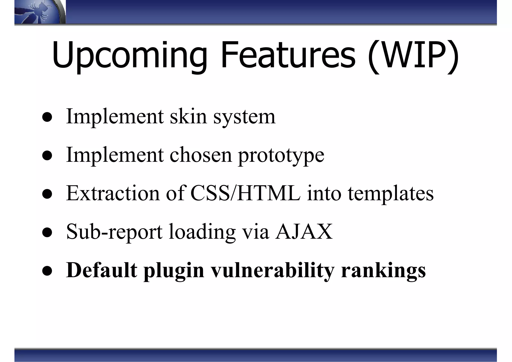 Upcoming Features (WIP)
● Implement skin system
● Implement chosen prototype
● Extraction of CSS/HTML into templates
● Sub-report loading via AJAX
● Default plugin vulnerability rankings
 