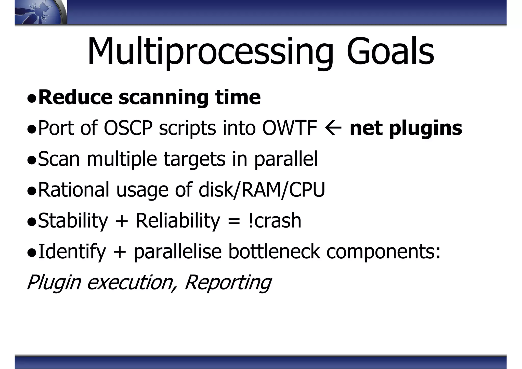 Multiprocessing Goals
●Reduce scanning time
●Port of OSCP scripts into OWTF net plugins
●Scan multiple targets in parallel
●Rational usage of disk/RAM/CPU
●Stability + Reliability = !crash
●Identify + parallelise bottleneck components:
Plugin execution, Reporting
 