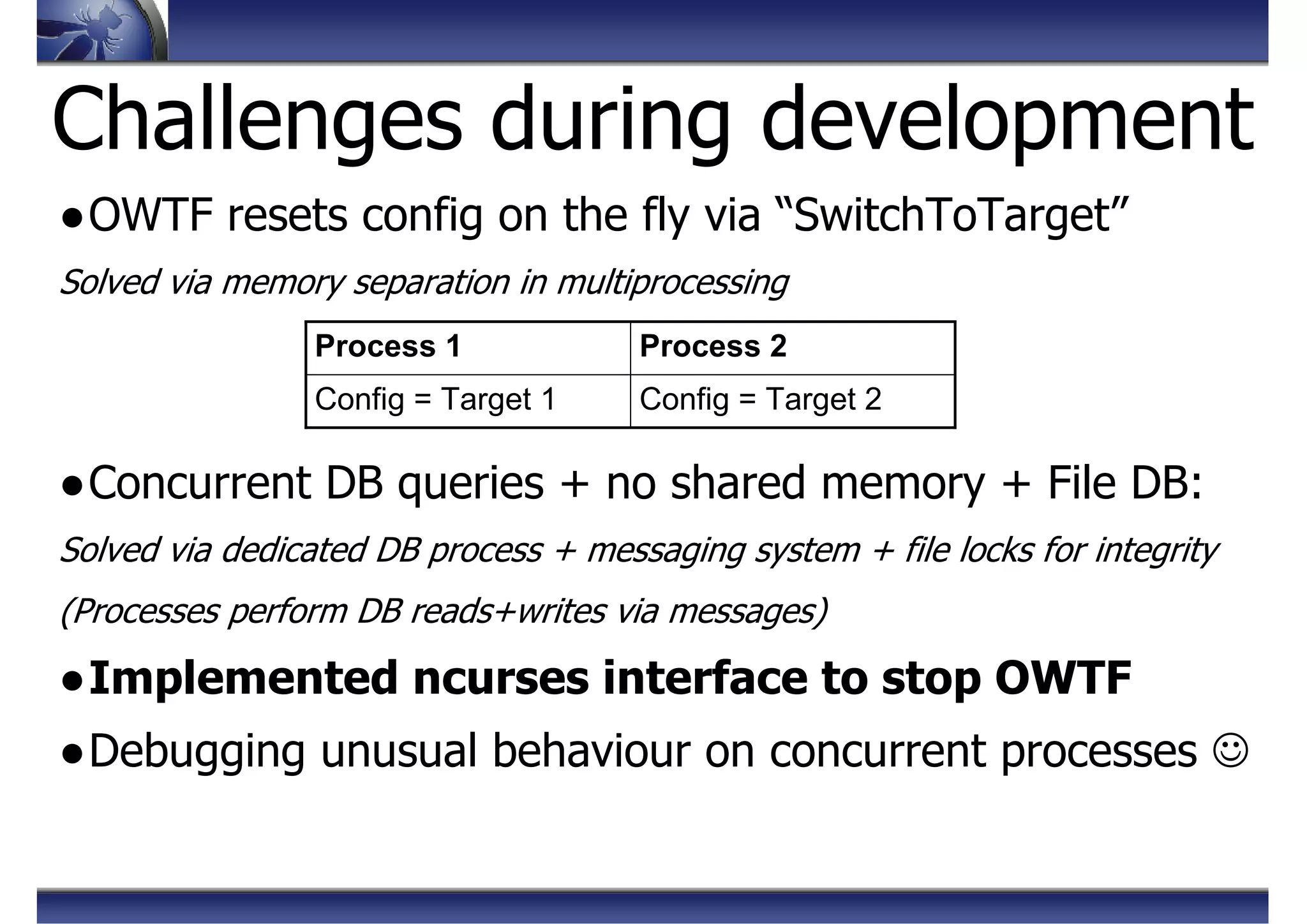 Challenges during development
●OWTF resets config on the fly via “SwitchToTarget”
Solved via memory separation in multiprocessing
●Concurrent DB queries + no shared memory + File DB:
Solved via dedicated DB process + messaging system + file locks for integrity
(Processes perform DB reads+writes via messages)
●Implemented ncurses interface to stop OWTF
●Debugging unusual behaviour on concurrent processes ☺
Config = Target 2Config = Target 1
Process 2Process 1
 