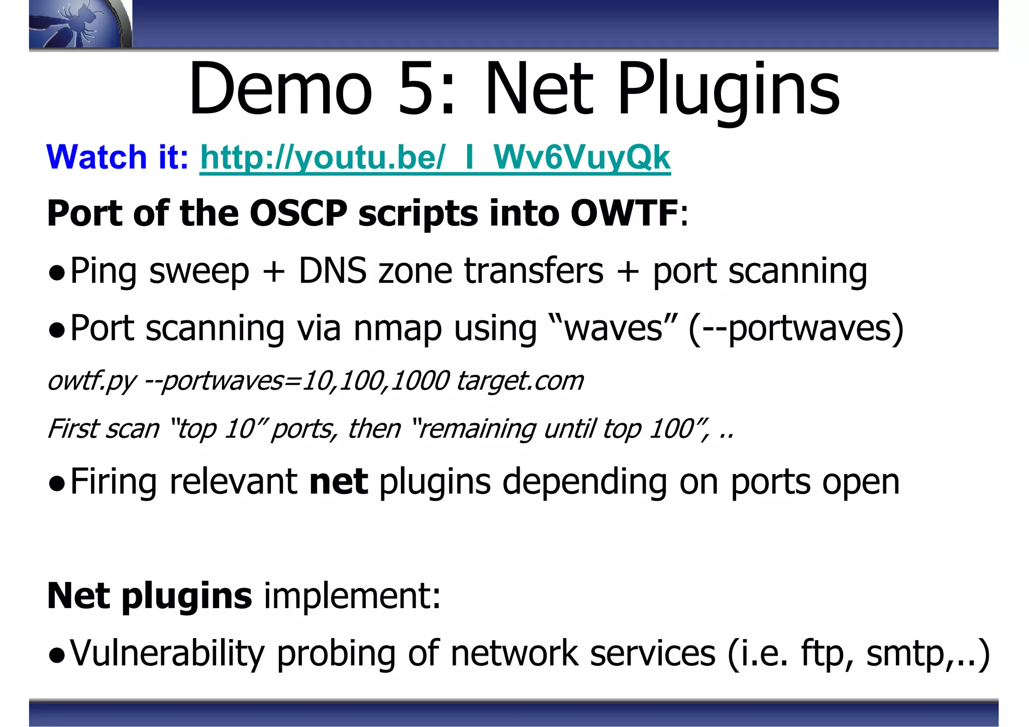 Demo 5: Net Plugins
Watch it: http://youtu.be/_I_Wv6VuyQk
Port of the OSCP scripts into OWTF:
●Ping sweep + DNS zone transfers + port scanning
●Port scanning via nmap using “waves” (--portwaves)
owtf.py --portwaves=10,100,1000 target.com
First scan “top 10” ports, then “remaining until top 100”, ..
●Firing relevant net plugins depending on ports open
Net plugins implement:
●Vulnerability probing of network services (i.e. ftp, smtp,..)
 