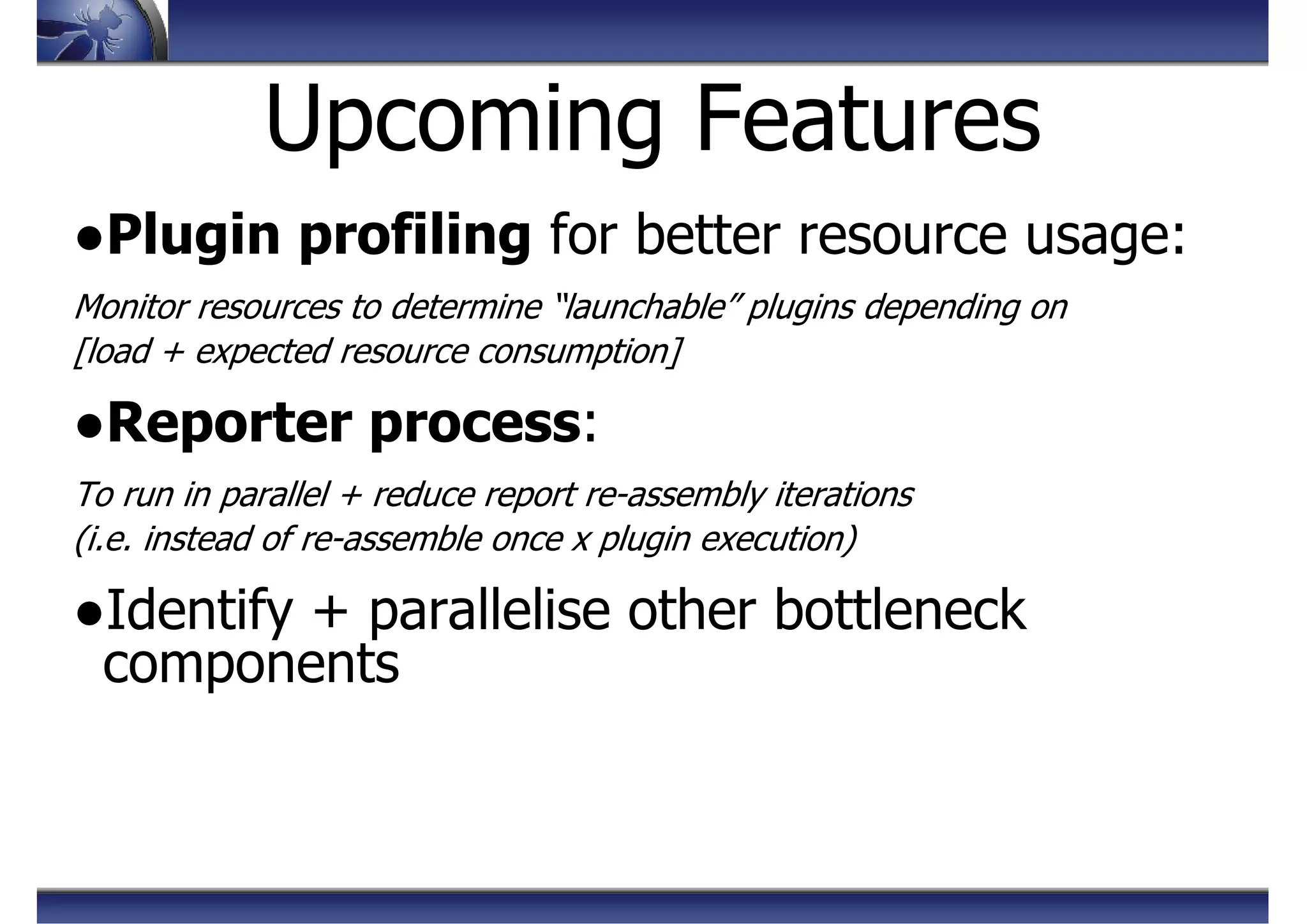 Upcoming Features
●Plugin profiling for better resource usage:
Monitor resources to determine “launchable” plugins depending on
[load + expected resource consumption]
●Reporter process:
To run in parallel + reduce report re-assembly iterations
(i.e. instead of re-assemble once x plugin execution)
●Identify + parallelise other bottleneck
components
 