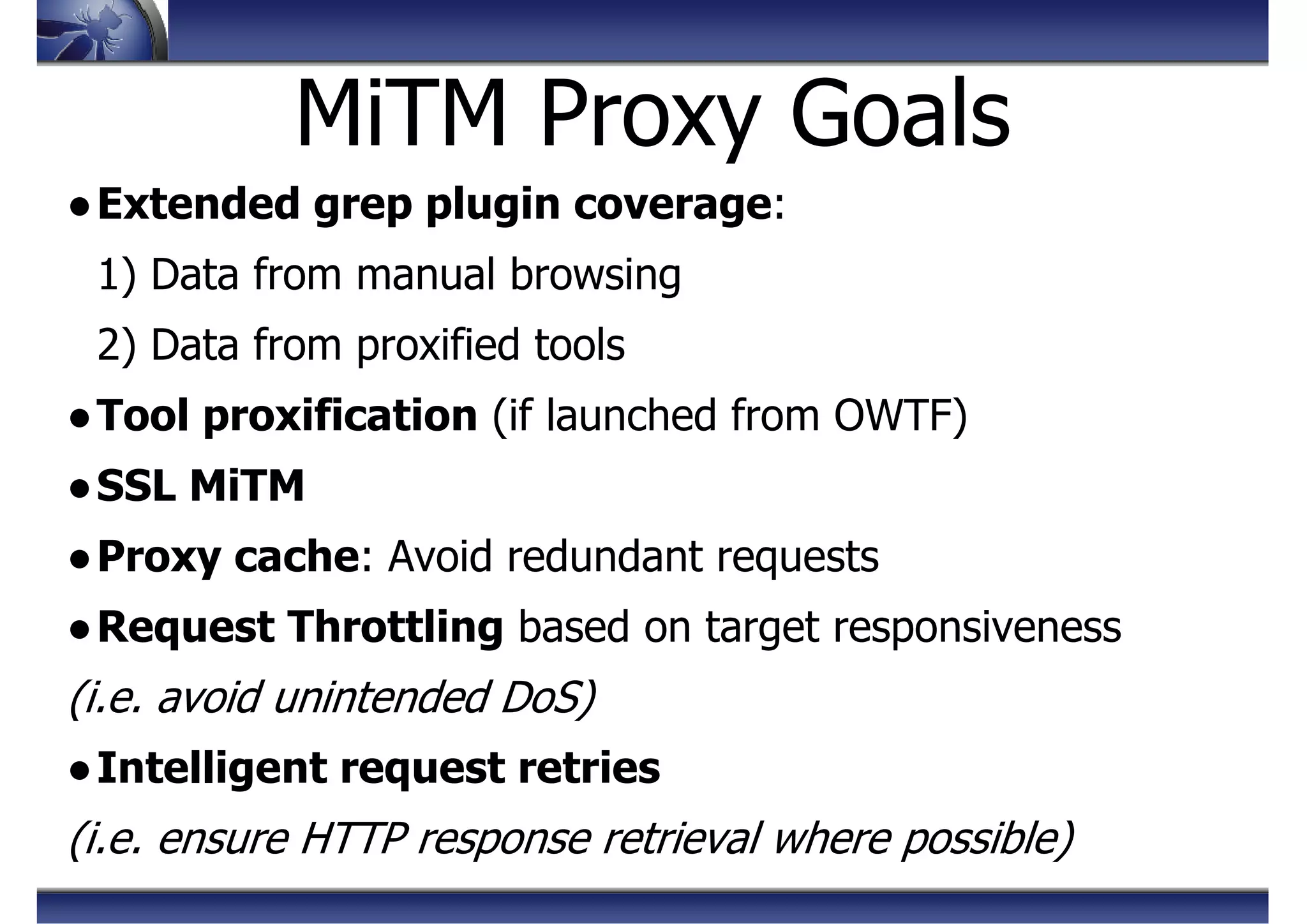 MiTM Proxy Goals
●Extended grep plugin coverage:
1) Data from manual browsing
2) Data from proxified tools
●Tool proxification (if launched from OWTF)
●SSL MiTM
●Proxy cache: Avoid redundant requests
●Request Throttling based on target responsiveness
(i.e. avoid unintended DoS)
●Intelligent request retries
(i.e. ensure HTTP response retrieval where possible)
 