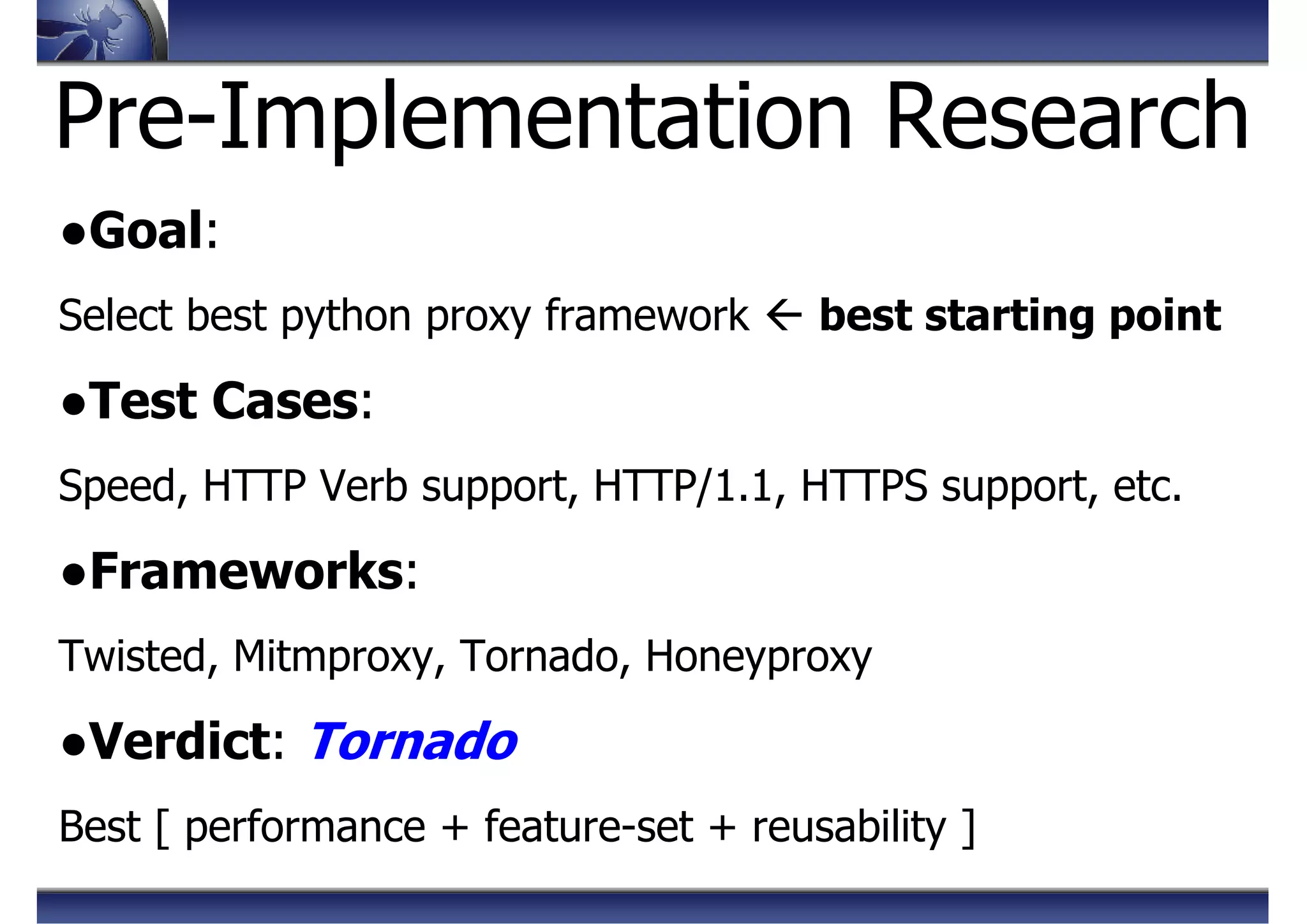Pre-Implementation Research
●Goal:
Select best python proxy framework best starting point
●Test Cases:
Speed, HTTP Verb support, HTTP/1.1, HTTPS support, etc.
●Frameworks:
Twisted, Mitmproxy, Tornado, Honeyproxy
●Verdict: Tornado
Best [ performance + feature-set + reusability ]
 