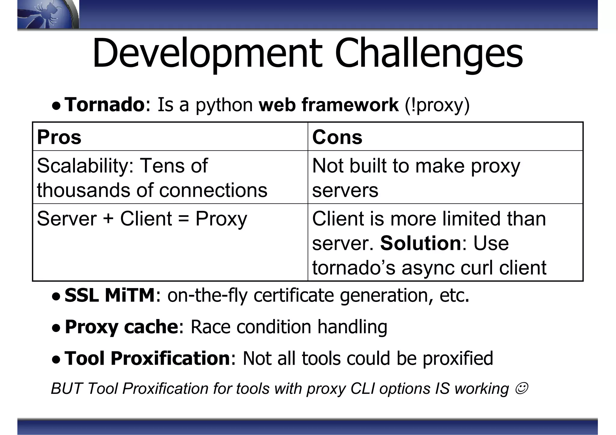 Development Challenges
●Tornado: Is a python web framework (!proxy)
● SSL MiTM: on-the-fly certificate generation, etc.
● Proxy cache: Race condition handling
● Tool Proxification: Not all tools could be proxified
BUT Tool Proxification for tools with proxy CLI options IS working ☺
Client is more limited than
server. Solution: Use
tornado’s async curl client
Server + Client = Proxy
Not built to make proxy
servers
Scalability: Tens of
thousands of connections
ConsPros
 