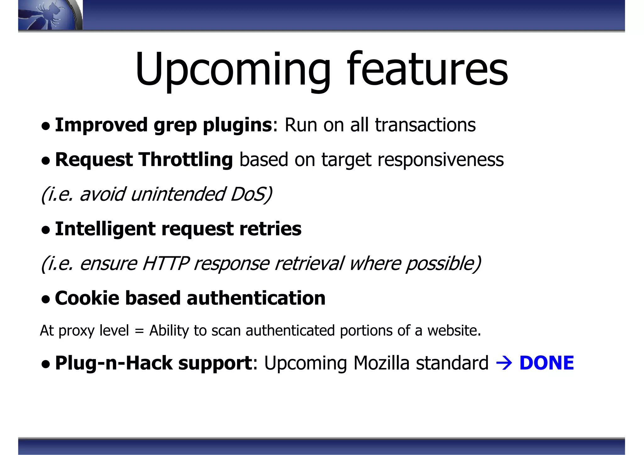 Upcoming features
● Improved grep plugins: Run on all transactions
● Request Throttling based on target responsiveness
(i.e. avoid unintended DoS)
● Intelligent request retries
(i.e. ensure HTTP response retrieval where possible)
● Cookie based authentication
At proxy level = Ability to scan authenticated portions of a website.
● Plug-n-Hack support: Upcoming Mozilla standard DONE
 