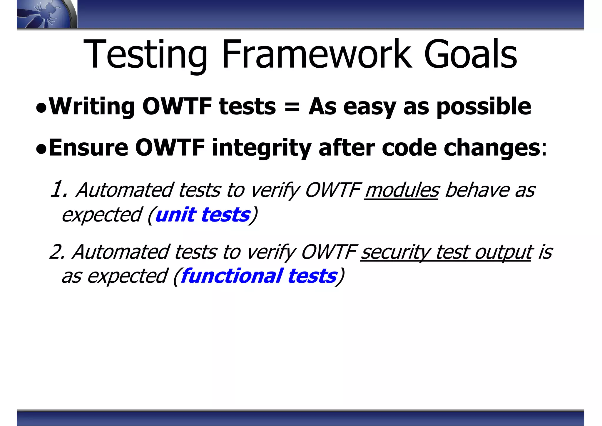 Testing Framework Goals
●Writing OWTF tests = As easy as possible
●Ensure OWTF integrity after code changes:
1. Automated tests to verify OWTF modules behave as
expected (unit tests)
2. Automated tests to verify OWTF security test output is
as expected (functional tests)
 