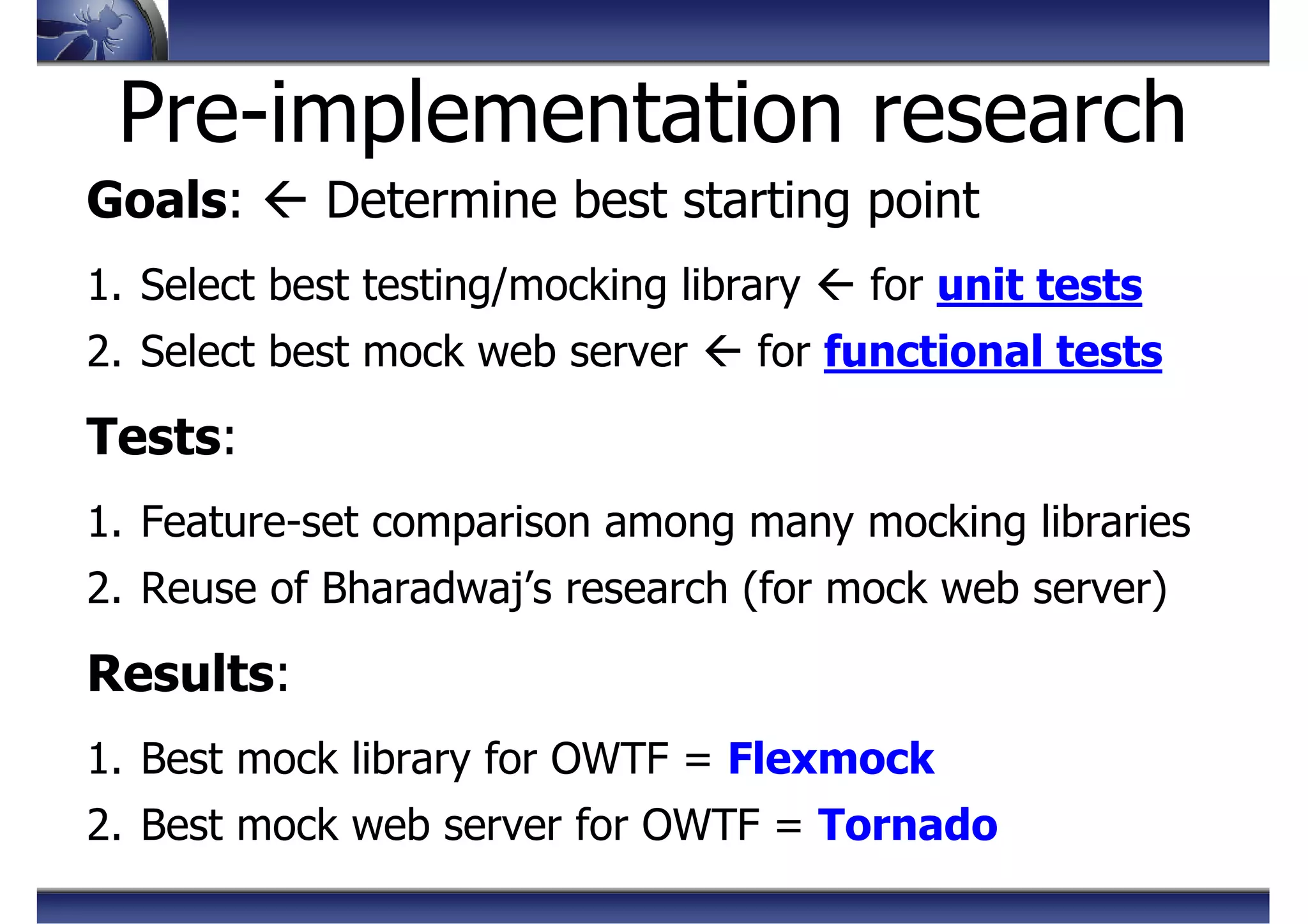 Pre-implementation research
Goals: Determine best starting point
1. Select best testing/mocking library for unit tests
2. Select best mock web server for functional tests
Tests:
1. Feature-set comparison among many mocking libraries
2. Reuse of Bharadwaj’s research (for mock web server)
Results:
1. Best mock library for OWTF = Flexmock
2. Best mock web server for OWTF = Tornado
 
