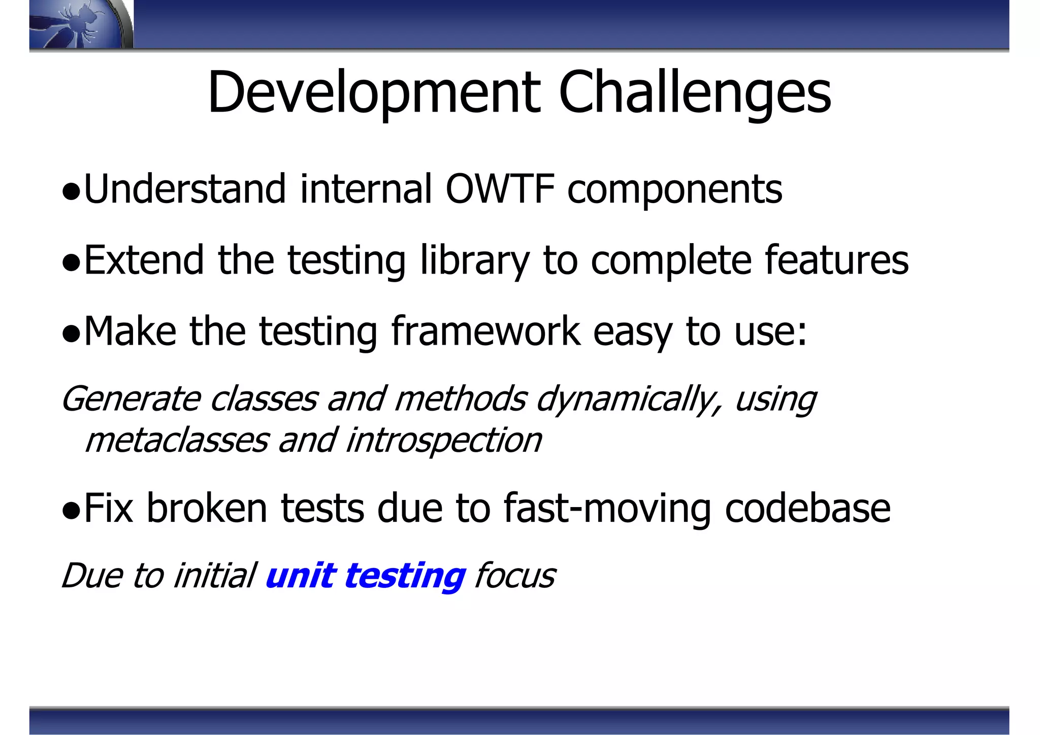 Development Challenges
●Understand internal OWTF components
●Extend the testing library to complete features
●Make the testing framework easy to use:
Generate classes and methods dynamically, using
metaclasses and introspection
●Fix broken tests due to fast-moving codebase
Due to initial unit testing focus
 