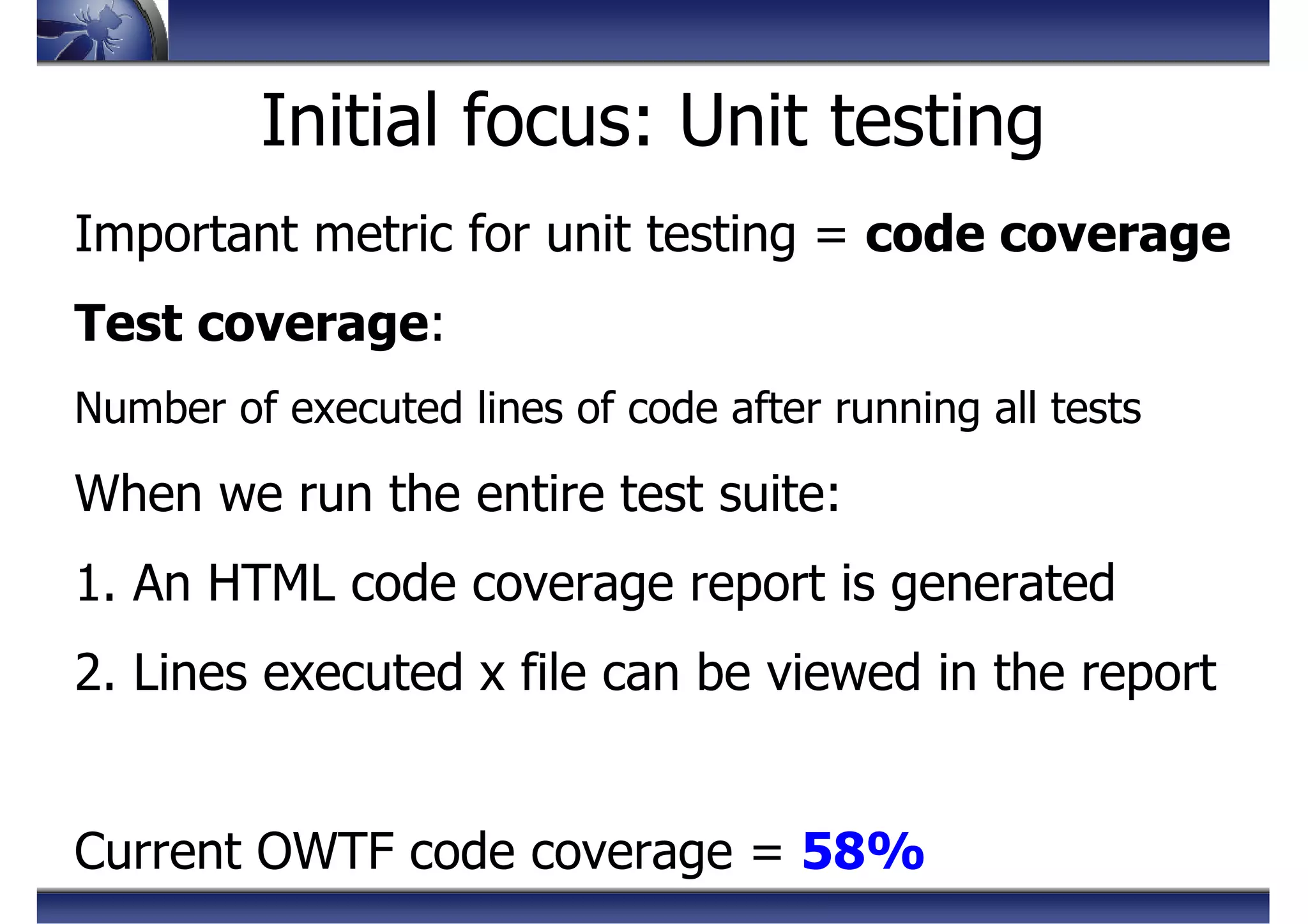 Initial focus: Unit testing
Important metric for unit testing = code coverage
Test coverage:
Number of executed lines of code after running all tests
When we run the entire test suite:
1. An HTML code coverage report is generated
2. Lines executed x file can be viewed in the report
Current OWTF code coverage = 58%
 