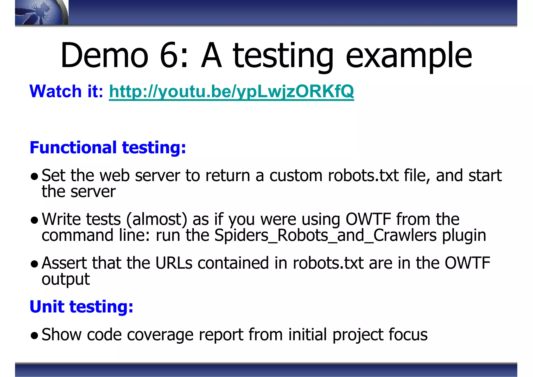 Demo 6: A testing example
Watch it: http://youtu.be/ypLwjzORKfQ
Functional testing:
●Set the web server to return a custom robots.txt file, and start
the server
●Write tests (almost) as if you were using OWTF from the
command line: run the Spiders_Robots_and_Crawlers plugin
●Assert that the URLs contained in robots.txt are in the OWTF
output
Unit testing:
●Show code coverage report from initial project focus
 