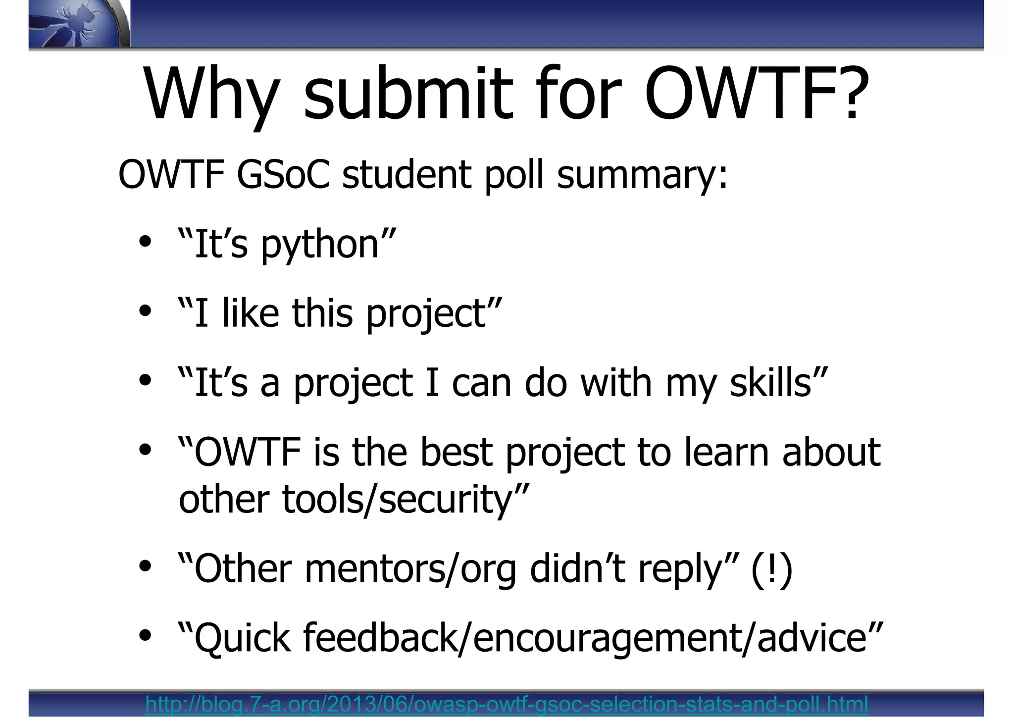OWTF GSoC student poll summary:
• “It’s python”
• “I like this project”
• “It’s a project I can do with my skills”
• “OWTF is the best project to learn about
other tools/security”
• “Other mentors/org didn’t reply” (!)
• “Quick feedback/encouragement/advice”
Why submit for OWTF?
http://blog.7-a.org/2013/06/owasp-owtf-gsoc-selection-stats-and-poll.html
 
