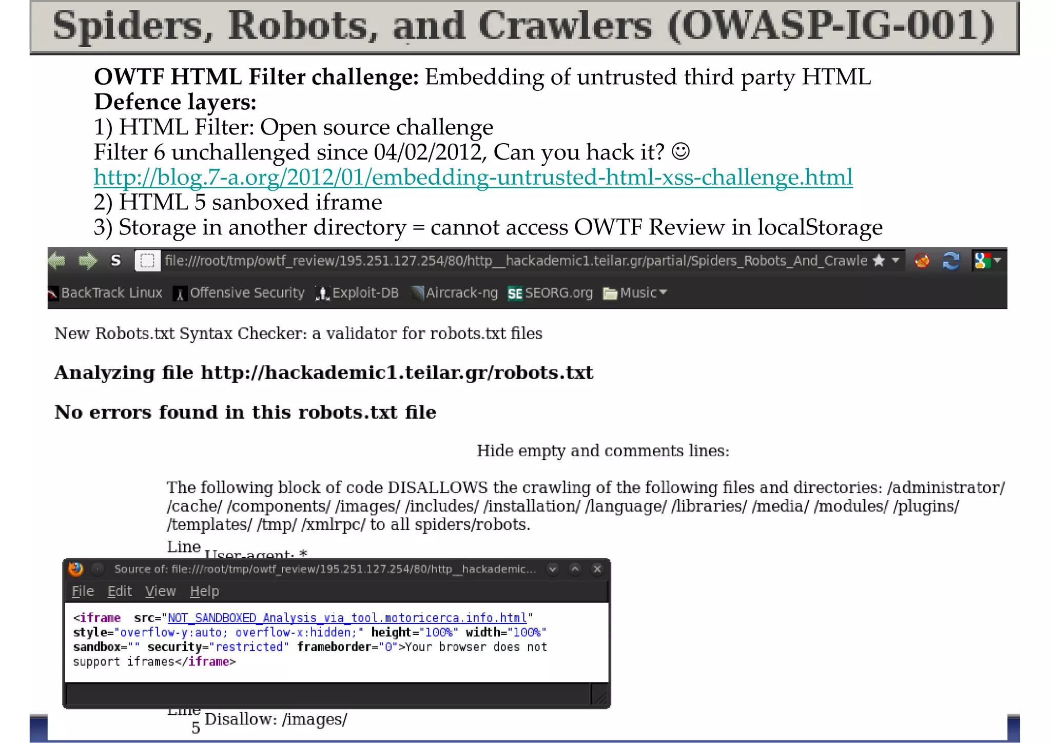 OWTF HTML Filter challenge: Embedding of untrusted third party HTML
Defence layers:
1) HTML Filter: Open source challenge
Filter 6 unchallenged since 04/02/2012, Can you hack it? ☺
http://blog.7-a.org/2012/01/embedding-untrusted-html-xss-challenge.html
2) HTML 5 sanboxed iframe
3) Storage in another directory = cannot access OWTF Review in localStorage
 