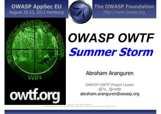 The OWASP Foundation
http://www.owasp.org
Copyright © The OWASP Foundation
Permission is granted to copy, distribute and/or modify this document under the terms of the OWASP License.
OWASP AppSec EU
August 20-23, 2013 Hamburg
OWASP OWTF
Summer Storm
Abraham Aranguren
OWASP OWTF Project Leader
@7a_ @owtfp
abraham.aranguren@owasp.org
 