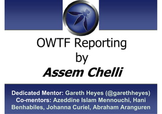 OWTF Reporting
by
Assem Chelli
Dedicated Mentor: Gareth Heyes (@garethheyes)
Co-mentors: Azeddine Islam Mennouchi, Hani
Be...