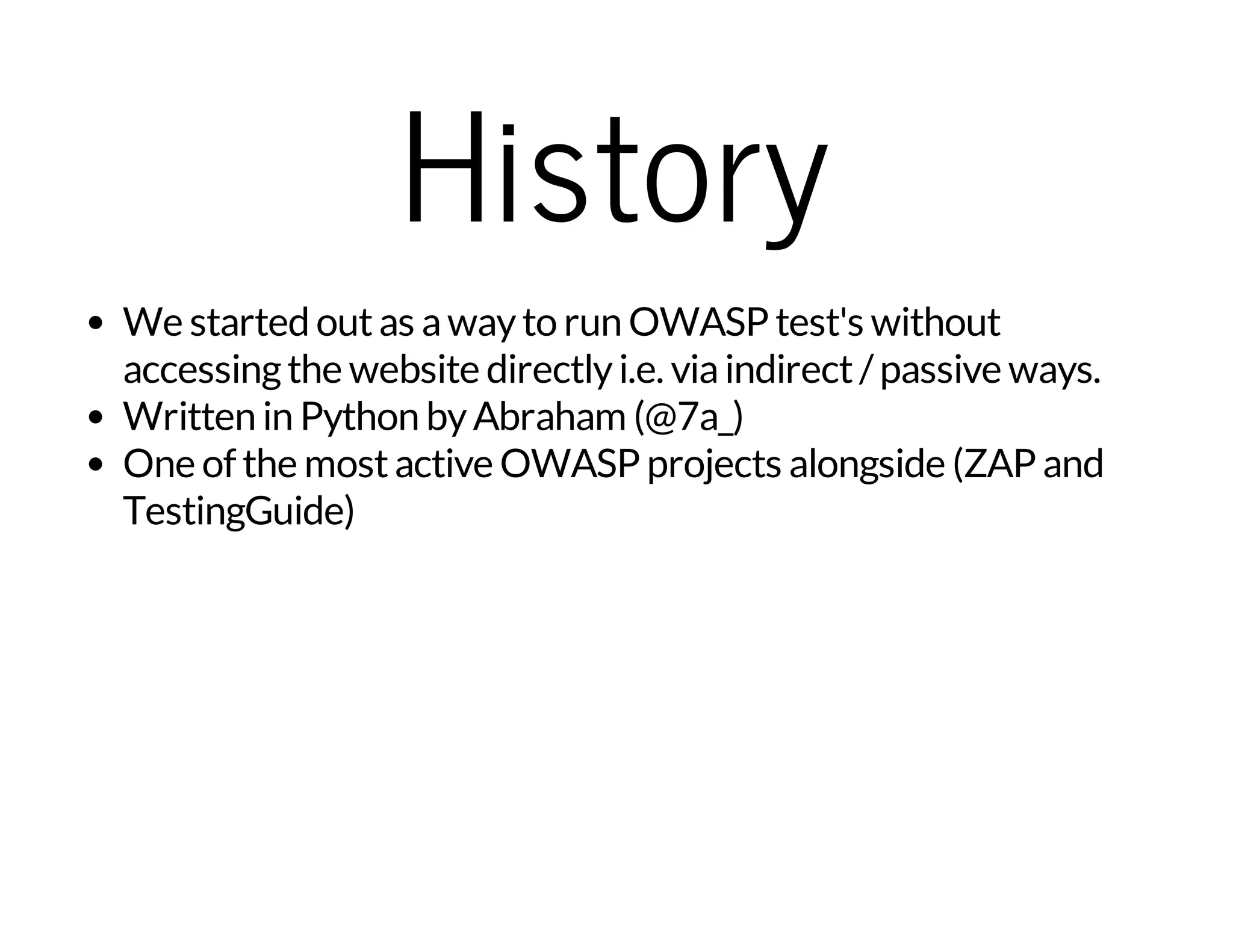 History 
We started out as a way to run OWASP test's without 
accessing the website directly i.e. via indirect / passive ways. 
Written in Python by Abraham (@7a_) 
One of the most active OWASP projects alongside (ZAP and 
TestingGuide) 
 
