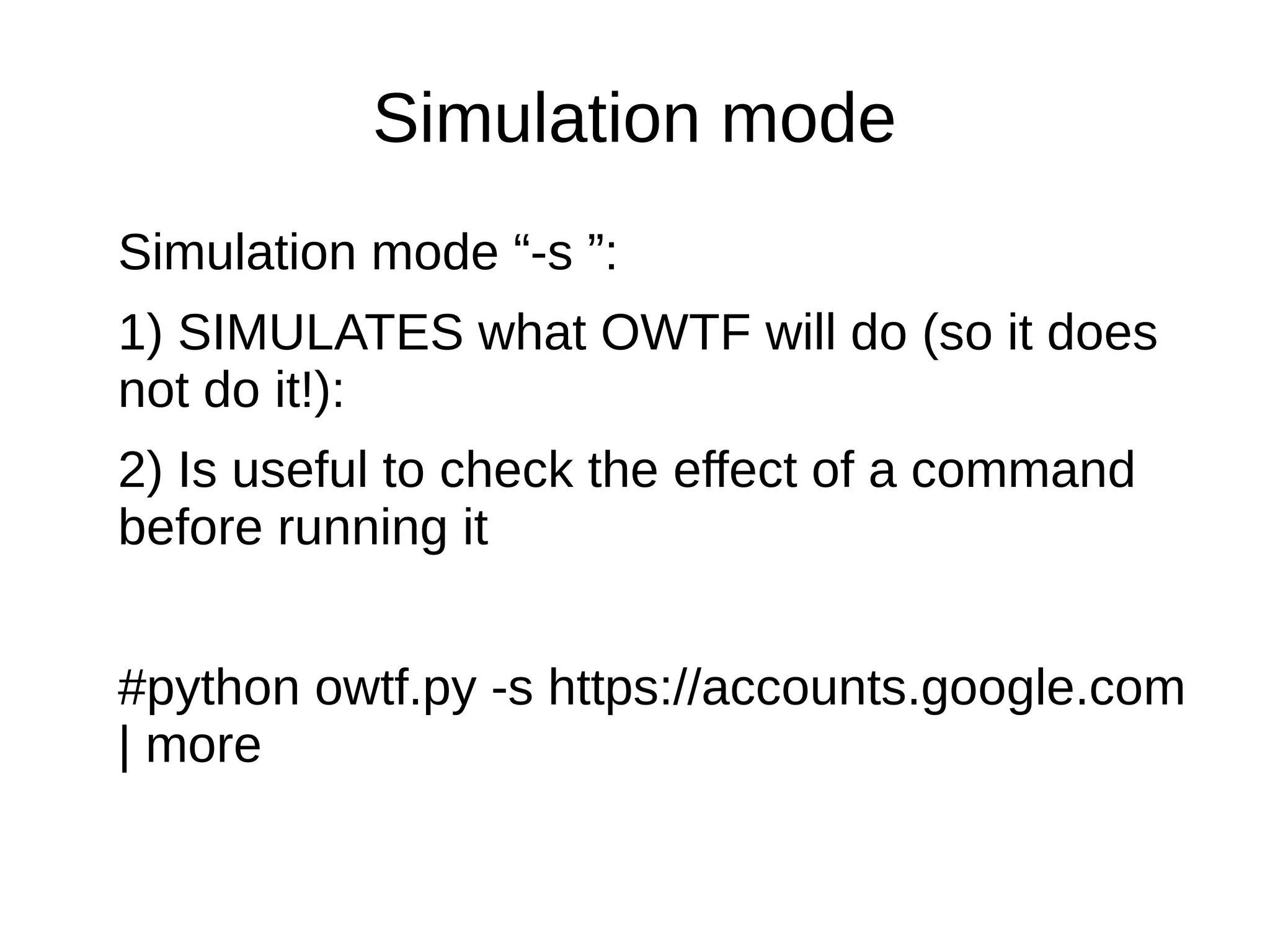 Simulation mode 
Simulation mode “-s ”: 
1) SIMULATES what OWTF will do (so it does 
not do it!): 
2) Is useful to check the effect of a command 
before running it 
#python owtf.py -s https://accounts.google.com 
| more 
 