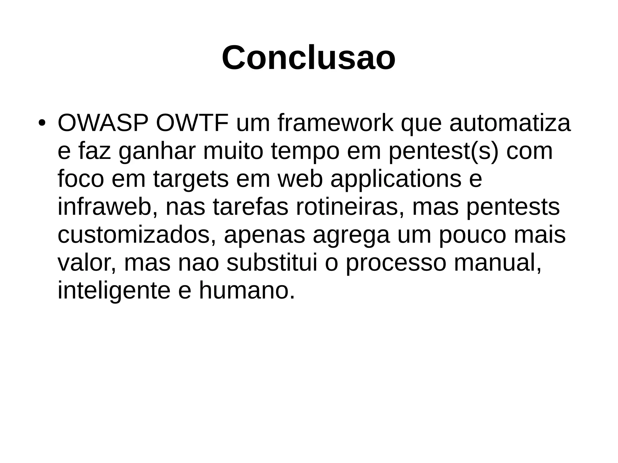 Conclusao 
● OWASP OWTF um framework que automatiza 
e faz ganhar muito tempo em pentest(s) com 
foco em targets em web applications e 
infraweb, nas tarefas rotineiras, mas pentests 
customizados, apenas agrega um pouco mais 
valor, mas nao substitui o processo manual, 
inteligente e humano. 
 