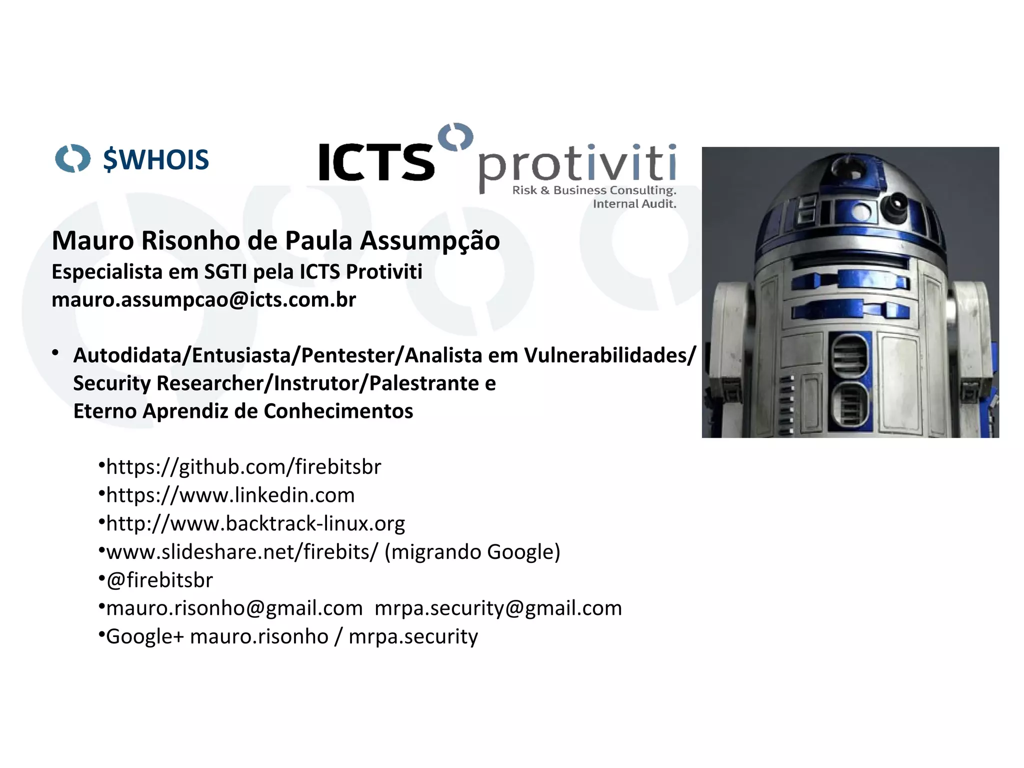 $WHOIS 
Mauro Risonho de Paula Assumpção 
Especialista em SGTI pela ICTS Protiviti 
mauro.assumpcao@icts.com.br 
 Autodidata/Entusiasta/Pentester/Analista em Vulnerabilidades/ 
Security Researcher/Instrutor/Palestrante e 
Eterno Aprendiz de Conhecimentos 
•https://github.com/firebitsbr 
•https://www.linkedin.com 
•http://www.backtrack-linux.org 
•www.slideshare.net/firebits/ (migrando Google) 
•@firebitsbr 
•mauro.risonho@gmail.com mrpa.security@gmail.com 
•Google+ mauro.risonho / mrpa.security 

