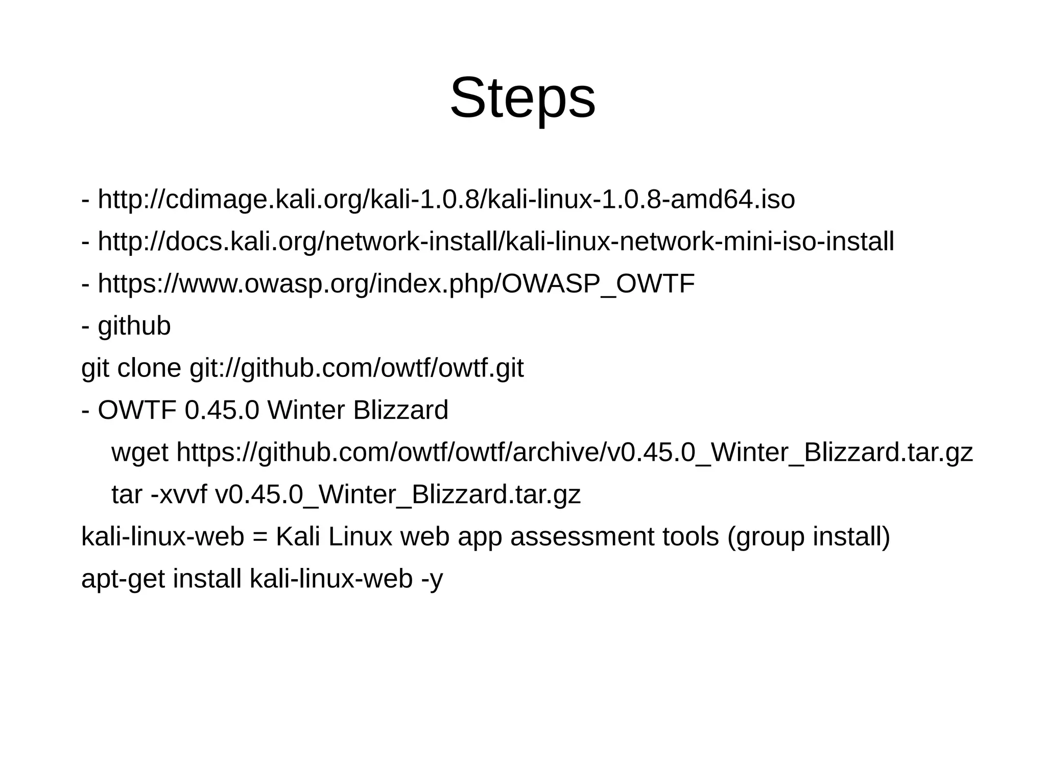 Steps 
- http://cdimage.kali.org/kali-1.0.8/kali-linux-1.0.8-amd64.iso 
- http://docs.kali.org/network-install/kali-linux-network-mini-iso-install 
- https://www.owasp.org/index.php/OWASP_OWTF 
- github 
git clone git://github.com/owtf/owtf.git 
- OWTF 0.45.0 Winter Blizzard 
wget https://github.com/owtf/owtf/archive/v0.45.0_Winter_Blizzard.tar.gz 
tar -xvvf v0.45.0_Winter_Blizzard.tar.gz 
kali-linux-web = Kali Linux web app assessment tools (group install) 
apt-get install kali-linux-web -y 
 