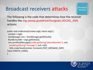 Broadcast receivers attacks
public void onReceive(Context arg0, Intent arg1) {
context = arg0;
SmsManager sms = SmsManager...