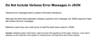 Do Not Include Verbose Error Messages in JSON
Verbose error messages lead to system information disclosure.
Although the client-side application displays a generic error message, the JSON response might
still contain full error messages.
Malicious users may use a web proxy to read the stack trace output in JSON.
Caution: Detailed system information might not seem that significant at first sight. However, it can inform
attackers on the internals of the system or infrastructure, and help them drive further attacks.
 