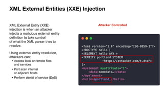 XML External Entities (XXE) Injection
XML External Entity (XXE)
injection is when an attacker
injects a malicious external entity
definition to take control
of what the XML parser tries to
resolve.
Using external entity resolution,
attackers can:
• Access local or remote files
and services
• Port scan internal
or adjacent hosts
• Perform denial of service (DoS)
Attacker Controlled
 