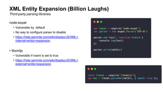 XML Entity Expansion (Billion Laughs)
Third-party parsing libraries
node-expat
• Vulnerable by default
• No way to configure parser to disable
• https://help.semmle.com/wiki/display/JS/XML+
internal+entity+expansion
• libxmljs
• Vulnerable if noent is set to true
• https://help.semmle.com/wiki/display/JS/XML+
external+entity+expansion
 