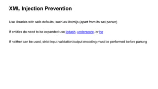 XML Injection Prevention
Use libraries with safe defaults, such as libxmljs (apart from its sax parser)
If entities do need to be expanded use lodash, underscore, or he
If neither can be used, strict input validation/output encoding must be performed before parsing
 