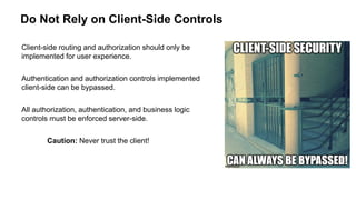 Do Not Rely on Client-Side Controls
Client-side routing and authorization should only be
implemented for user experience.
Authentication and authorization controls implemented
client-side can be bypassed.
All authorization, authentication, and business logic
controls must be enforced server-side.
Caution: Never trust the client!
 