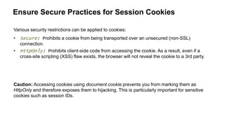 Ensure Secure Practices for Session Cookies
Various security restrictions can be applied to cookies:
• Secure: Prohibits a cookie from being transported over an unsecured (non-SSL)
connection.
• HttpOnly: Prohibits client-side code from accessing the cookie. As a result, even if a
cross-site scripting (XSS) flaw exists, the browser will not reveal the cookie to a 3rd party.
Caution: Accessing cookies using document.cookie prevents you from marking them as
HttpOnly and therefore exposes them to hijacking. This is particularly important for sensitive
cookies such as session IDs.
 