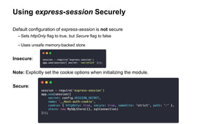 Using express-session Securely
Default configuration of express-session is not secure
– Sets httpOnly flag to true, but Secure flag to false
– Uses unsafe memory-backed store
Insecure:
Note: Explicitly set the cookie options when initializing the module.
Secure:
 