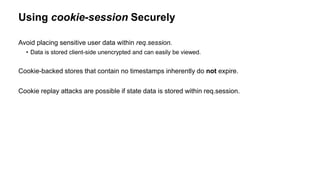 Using cookie-session Securely
Avoid placing sensitive user data within req.session.
• Data is stored client-side unencrypted and can easily be viewed.
Cookie-backed stores that contain no timestamps inherently do not expire.
Cookie replay attacks are possible if state data is stored within req.session.
 