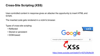 Cross-Site Scripting (XSS)
User-controlled content in response gives an attacker the opportunity to insert HTML and
scripts.
The inserted code gets rendered in a victim's browser.
Types of cross-site scripting:
• Reflected
• Stored or persistent
• DOM-based
https://www.youtube.com/watch?v=lG7U3fuNw3A
 