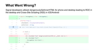 What Went Wrong?
Signal developers utilized dangerouslySetInnerHTML for phone and desktop leading to RCE in
the desktop and Cross-Site Scripting (XSS) in iOS/Android
 