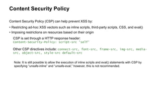 Content Security Policy
• Restricting ad-hoc XSS vectors such as inline scripts, third-party scripts, CSS, and eval()
• Imposing restrictions on resources based on their origin
CSP is set through a HTTP response header:
Content-Security-Policy: script-src 'self'
Other CSP directives include: connect-src, font-src, frame-src, img-src, media-
src, object-src, style-src default-src
Content Security Policy (CSP) can help prevent XSS by:
Note: It is still possible to allow the execution of inline scripts and eval() statements with CSP by
specifying “unsafe-inline” and “unsafe-eval,” however, this is not recommended.
 