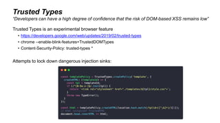 Trusted Types
Trusted Types is an experimental browser feature
• https://developers.google.com/web/updates/2019/02/trusted-types
• chrome --enable-blink-features=TrustedDOMTypes
• Content-Security-Policy: trusted-types *
Attempts to lock down dangerous injection sinks:
“Developers can have a high degree of confidence that the risk of DOM-based XSS remains low”
 