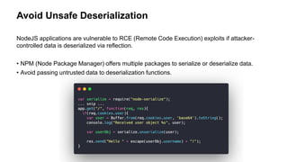 Avoid Unsafe Deserialization
NodeJS applications are vulnerable to RCE (Remote Code Execution) exploits if attacker-
controlled data is deserialized via reflection.
• NPM (Node Package Manager) offers multiple packages to serialize or deserialize data.
• Avoid passing untrusted data to deserialization functions.
 